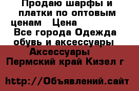 Продаю шарфы и платки по оптовым ценам › Цена ­ 300-2500 - Все города Одежда, обувь и аксессуары » Аксессуары   . Пермский край,Кизел г.